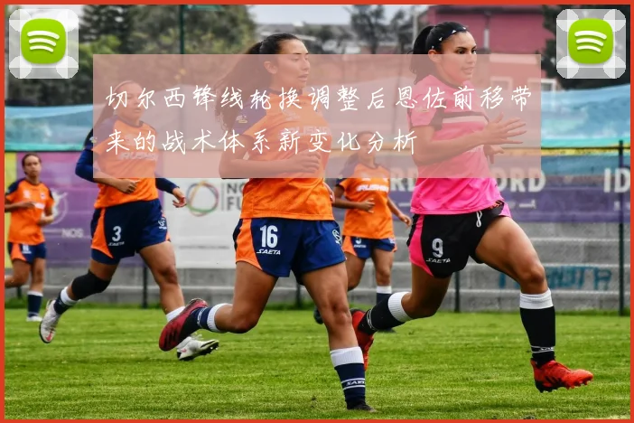 切尔西锋线轮换调整后恩佐前移带来的战术体系新变化分析