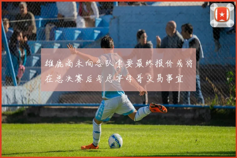 雄鹿尚未向各队索要最终报价或将在总决赛后考虑字母哥交易事宜