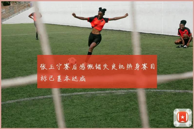 张玉宁赛后感慨错失良机热身赛目标已基本达成