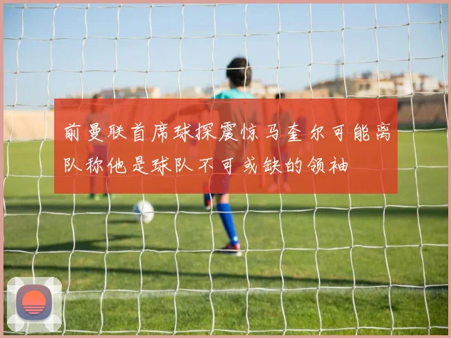 前曼联首席球探震惊马奎尔可能离队称他是球队不可或缺的领袖