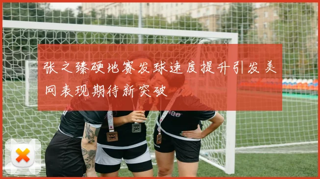 张之臻硬地赛发球速度提升引发美网表现期待新突破