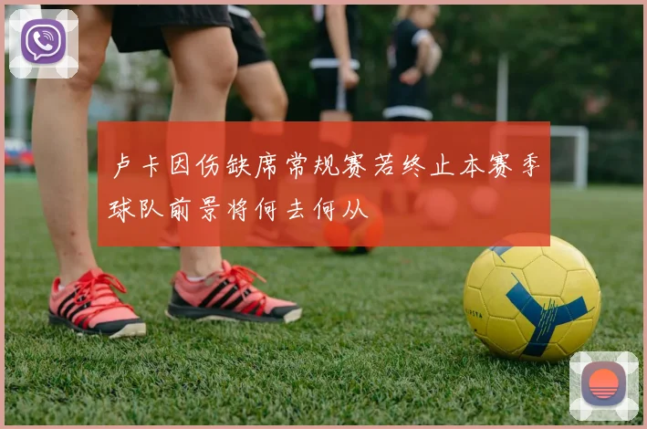 卢卡因伤缺席常规赛若终止本赛季球队前景将何去何从