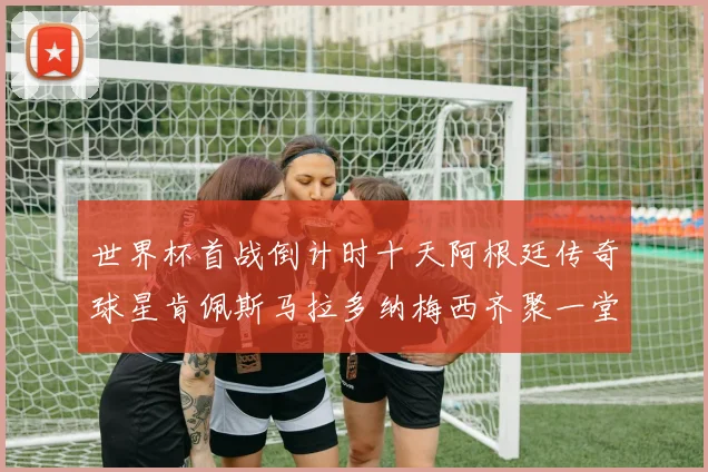 世界杯首战倒计时十天阿根廷传奇球星肯佩斯马拉多纳梅西齐聚一堂预热