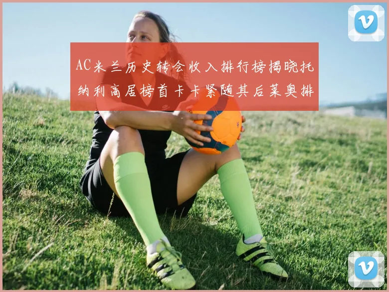 AC米兰历史转会收入排行榜揭晓托纳利高居榜首卡卡紧随其后莱奥排名第四