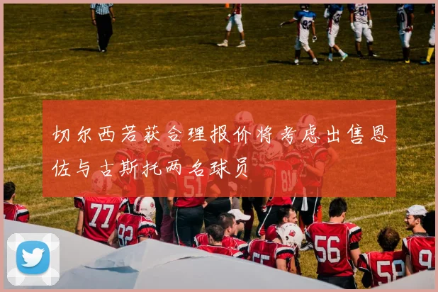 切尔西若获合理报价将考虑出售恩佐与古斯托两名球员