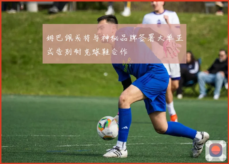 姆巴佩或将与神秘品牌签署大单正式告别耐克球鞋合作