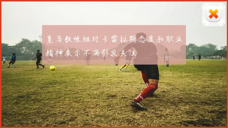 皇马教练组对卡雷拉斯态度和职业精神表示不满引发关注