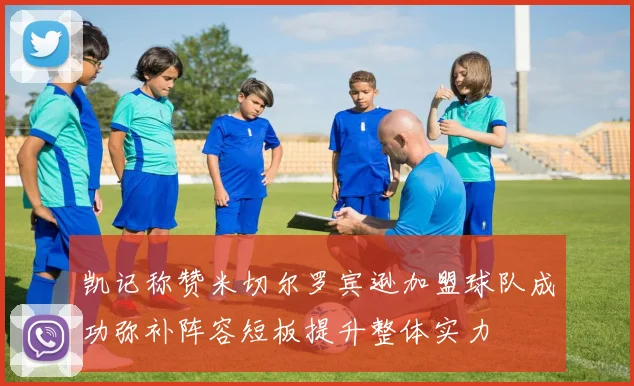 凯记称赞米切尔罗宾逊加盟球队成功弥补阵容短板提升整体实力