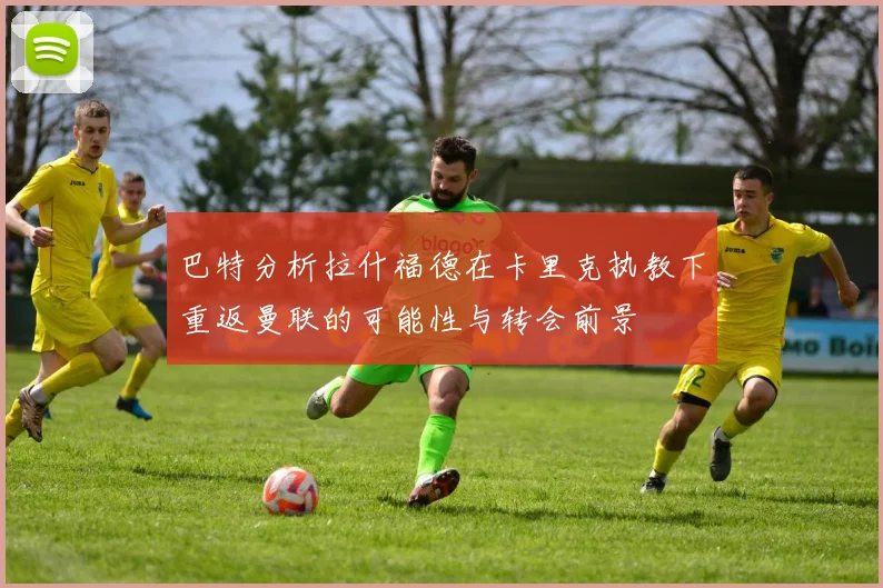 巴特分析拉什福德在卡里克执教下重返曼联的可能性与转会前景
