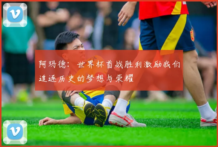 阿玛德：世界杯首战胜利激励我们追逐历史的梦想与荣耀