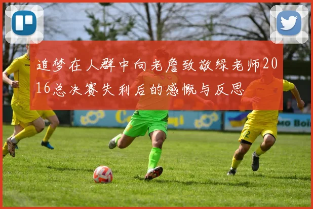 追梦在人群中向老詹致敬绿老师2016总决赛失利后的感慨与反思