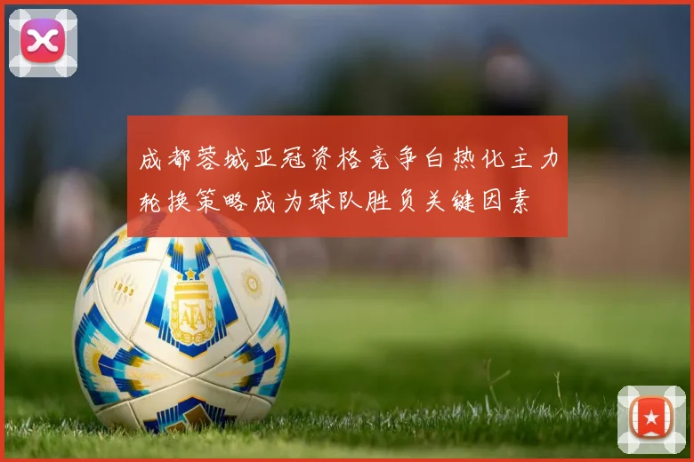 成都蓉城亚冠资格竞争白热化主力轮换策略成为球队胜负关键因素