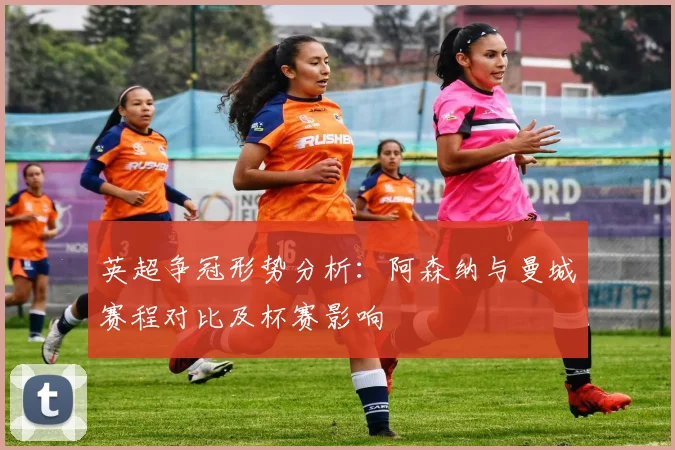 英超争冠形势分析：阿森纳与曼城赛程对比及杯赛影响