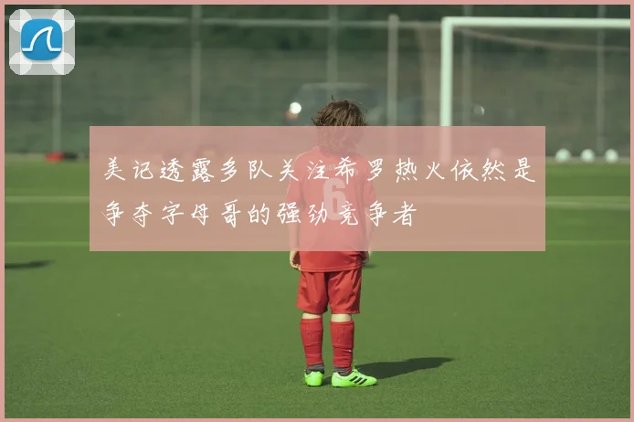 美记透露多队关注希罗热火依然是争夺字母哥的强劲竞争者