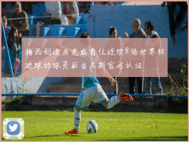 梅西创造历史成首位连续8场世界杯进球的球员获吉尼斯官方认证