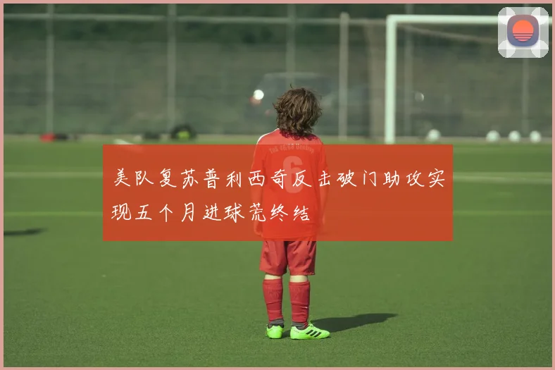 美队复苏普利西奇反击破门助攻实现五个月进球荒终结