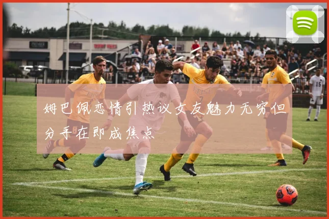姆巴佩恋情引热议女友魅力无穷但分手在即成焦点