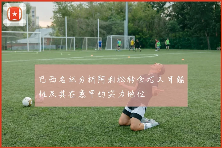 巴西名记分析阿利松转会尤文可能性及其在意甲的实力地位