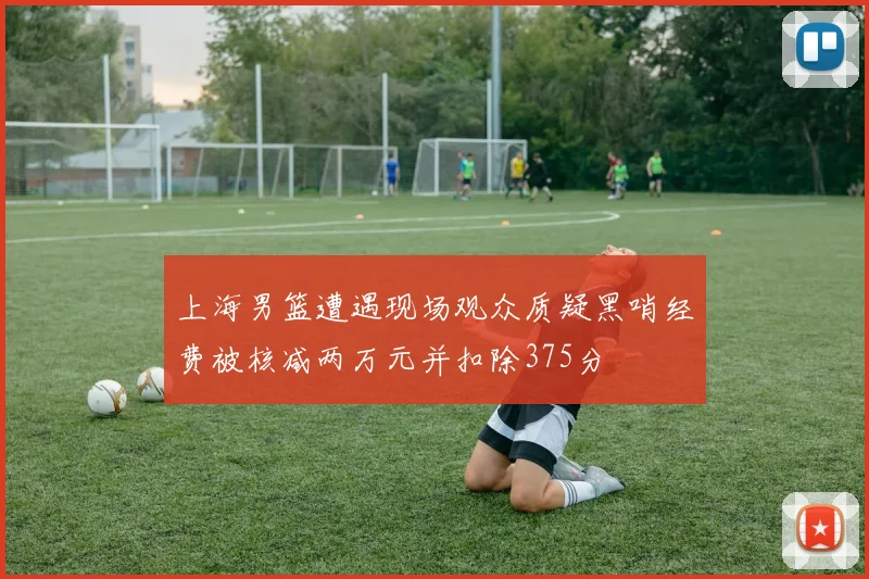 上海男篮遭遇现场观众质疑黑哨经费被核减两万元并扣除375分