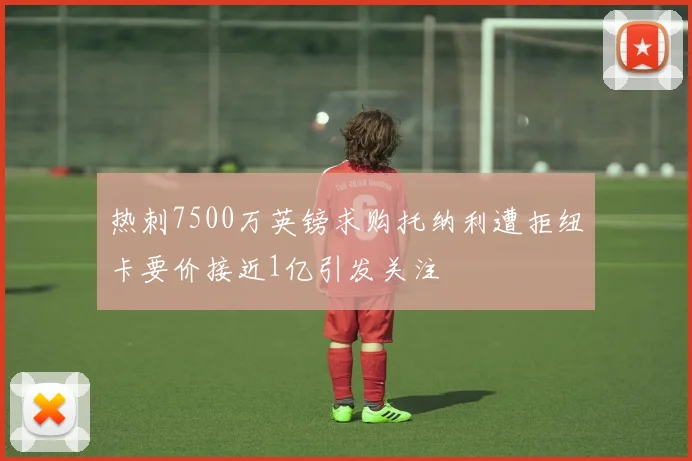 热刺7500万英镑求购托纳利遭拒纽卡要价接近1亿引发关注