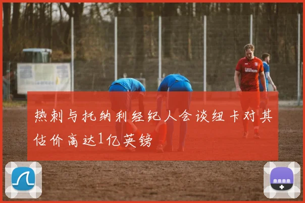 热刺与托纳利经纪人会谈纽卡对其估价高达1亿英镑