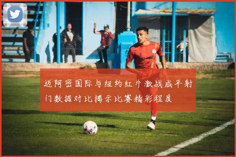 迈阿密国际与纽约红牛激战成平射门数据对比揭示比赛精彩程度