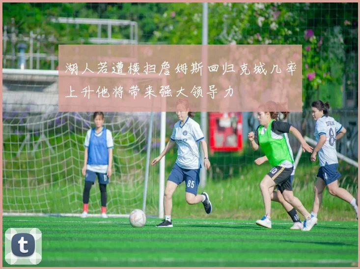 湖人若遭横扫詹姆斯回归克城几率上升他将带来强大领导力
