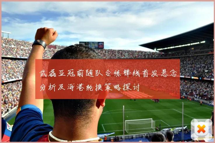 武磊亚冠前随队合练锋线首发悬念分析及海港轮换策略探讨