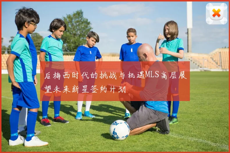 后梅西时代的挑战与机遇MLS高层展望未来新星签约计划