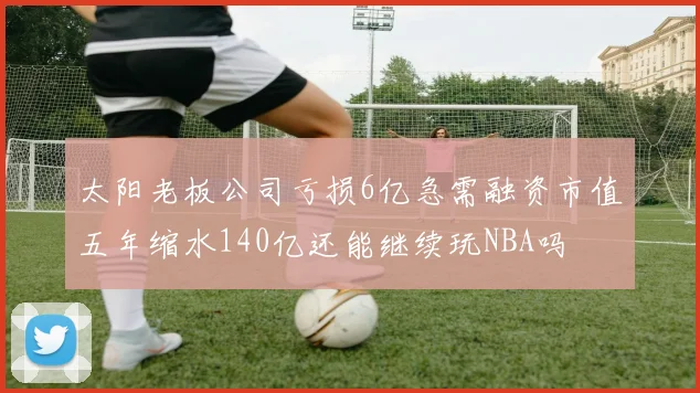太阳老板公司亏损6亿急需融资市值五年缩水140亿还能继续玩NBA吗