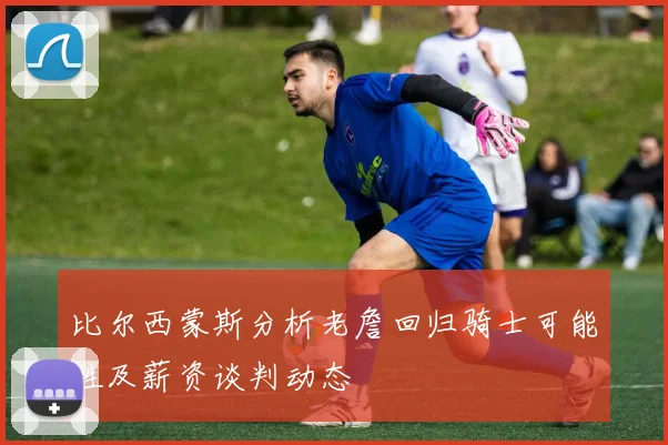 比尔西蒙斯分析老詹回归骑士可能性及薪资谈判动态