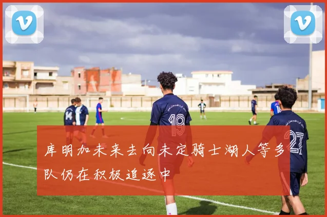 库明加未来去向未定骑士湖人等多队仍在积极追逐中
